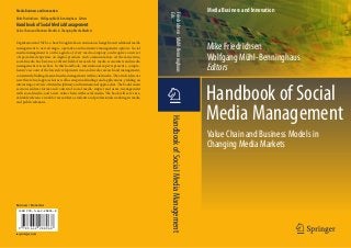 Media Business and Innovation                                                                                                     Media Business and Innovation




                                                                                          Eds.
                                                                                          Friedrichsen · Mühl-Benninghaus
Mike Friedrichsen · Wolfgang Mühl-Benninghaus Editors
Handbook of Social Media Management
Value Chain and Business Models in Changing Media Markets



                                                                                                                                  Mike Friedrichsen
Digitization and Web 2.0 have brought about continuous change from traditional media
management to new strategic, operative and normative management options. Social
media management is on the agenda of every media company, and requires a new set
of specialized expertise on digital products and communication. At the same time,
social media has become a vibrant field of research for media economists and media
                                                                                                                                  Wolfgang Mühl-Benninghaus
management researchers. In this handbook, international experts present a compre-
hensive account of the latest developments in social media research and management,                                               Editors
consistently linking classical media management with social media. The articles discuss
new theoretical approaches as well as empirical findings and applications, yielding an




                                                                                                                                  Handbook of Social
interesting overview of interdisciplinary and international approaches. The book’s main
sections address forms and content of social media; impact and users; management
with social media; and a new value chain with social media. The book will serve as a
valuable reference work for researchers, students and professionals working in media
                                                                                           1
                                                                                                                                  Media Management
and public relations.




                                                                                            Handbook of Social Media Management
                                                                                                                                  Value Chain and Business Models in
                                                                                                                                  Changing Media Markets




Business / Economics
 isbn 978-3-642-28896-8




 9   783642 288968
 