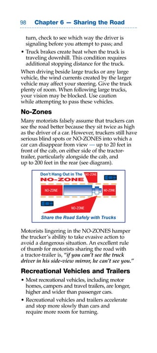Chapter 6 — Sharing the Road

  turn, check to see which way the driver is
  signaling before you attempt to pass; and
• Truck brakes create heat when the truck is
  traveling downhill. This condition requires
  additional stopping distance for the truck.
When driving beside large trucks or any large
vehicle, the wind currents created by the larger
vehicle may affect your steering. Give the truck
plenty of room. When following large trucks,
your vision may be blocked. Use caution
while attempting to pass these vehicles.
No-Zones
Many motorists falsely assume that truckers can
see the road better because they sit twice as high
as the driver of a car. However, truckers still have
serious blind spots or NO-ZONES into which a
car can disappear from view — up to 20 feet in
front of the cab, on either side of the tractor-
trailer, particularly alongside the cab, and
up to 200 feet in the rear (see diagram).

        Don’t Hang Out in The    NO-ZONE
        NO-ZONE

          NO-ZONE                          NO-ZONE




                       NO-ZONE

         Share the Road Safely with Trucks

Motorists lingering in the NO-ZONES hamper
the trucker’s ability to take evasive action to
avoid a dangerous situation. An excellent rule
of thumb for motorists sharing the road with
a tractor-trailer is, “if you can’t see the truck
driver in his side-view mirror, he can’t see you.”
Recreational Vehicles and Trailers
• Most recreational vehicles, including motor
  homes, campers and travel trailers, are longer,
  higher and wider than passenger cars.
• Recreational vehicles and trailers accelerate
  and stop more slowly than cars and
  require more room for turning.
 