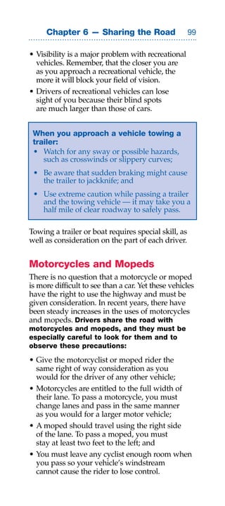 Chapter 6 — Sharing the Road                     

• Visibility is a major problem with recreational
  vehicles. Remember, that the closer you are
  as you approach a recreational vehicle, the
  more it will block your field of vision.
• Drivers of recreational vehicles can lose
  sight of you because their blind spots
  are much larger than those of cars.


 When you approach a vehicle towing a
 trailer:
 • Watch for any sway or possible hazards,
    such as crosswinds or slippery curves;
 • Be aware that sudden braking might cause
   the trailer to jackknife; and
 • Use extreme caution while passing a trailer
   and the towing vehicle — it may take you a
   half mile of clear roadway to safely pass.

Towing a trailer or boat requires special skill, as
well as consideration on the part of each driver.


Motorcycles and Mopeds
There is no question that a motorcycle or moped
is more difficult to see than a car. Yet these vehicles
have the right to use the highway and must be
given consideration. In recent years, there have
been steady increases in the uses of motorcycles
and mopeds. Drivers share the road with
motorcycles and mopeds, and they must be
especially careful to look for them and to
observe these precautions:

• Give the motorcyclist or moped rider the
  same right of way consideration as you
  would for the driver of any other vehicle;
• Motorcycles are entitled to the full width of
  their lane. To pass a motorcycle, you must
  change lanes and pass in the same manner
  as you would for a larger motor vehicle;
• A moped should travel using the right side
  of the lane. To pass a moped, you must
  stay at least two feet to the left; and
• You must leave any cyclist enough room when
  you pass so your vehicle’s windstream
  cannot cause the rider to lose control.
 
