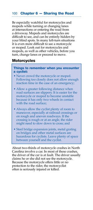 00 Chapter 6 — Sharing the Road

Be especially watchful for motorcycles and
mopeds while turning or changing lanes
at intersections or entering the road from
a driveway. Mopeds and motorcycles are
difficult to see, and can be entirely hidden by
your blind spots. In many left-turn situations
it is even more difficult to see a motorcycle
or moped. Look out for motorcycles and
mopeds, as well as other vehicles, before you
turn, change lanes or proceed to move.
Motorcycles
 Things to remember when you encounter
 a cyclist:
 • Never crowd the motorcycle or moped.
   Following too closely does not allow enough
   reaction time in the case of an emergency;
 • Allow a greater following distance when
   road surfaces are slippery. It is easier for the
   motorcycle or moped to become unstable
   because it has only two wheels in contact
   with the road surface;
 • Always allow the cyclist plenty of room to
   maneuver, especially at railroad crossings or
   on rough and uneven roadways. If the
   crossing is rough or at an angle, the rider
   might need to slow down to cross; and
 • Steel bridge expansion joints, metal grating
   on bridges and other metal surfaces are
   hazardous for cyclists. Leave plenty of space
   between yourself and the cyclist.

About two-thirds of motorcycle crashes in North
Carolina involve a car. In most of these crashes,
the driver of the car is at fault. The driver usually
claims he or she did not see the motorcycle.
Because the motorcycle offers little or no
protection to the rider, the motorcyclist
often is seriously injured or killed.
 