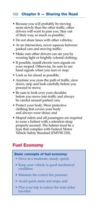 0 Chapter 6 — Sharing the Road

• Because you will probably be moving
  more slowly than the other traffic, other
  drivers will want to pass you. Stay out
  of their way, as much as possible;
• Do not share lanes with other vehicles;
• At an intersection, never squeeze between
  parked cars and moving traffic;
• Make sure other drivers can see you by
  wearing light or brightly colored clothing;
• If possible, install electric turn signals on
  your moped. Otherwise, be sure to use
  hand signals when you turn or stop;
• Look as far ahead as possible;
• Anytime you cross the path of traffic, slow
  down, stop and look carefully before you
  proceed to move;
• Be sure to look over your shoulder
  before you move into traffic and always
  be careful around parked cars;
• Protect your body. Wear protective
  clothing that covers your body
  and always wear shoes; and
• Moped riders and all passengers are required
  to wear a helmet with a retention strap
  properly secured. The helmet must be a
  type that complies with Federal Motor
  Vehicle Safety Standard (FMVSS 218).


Fuel Economy
 Basic concepts of fuel economy:
 • Drive at a moderate, steady speed;
 • Keep your vehicle in good mechanical
   condition;
 • Maintain the correct tire pressure;
 • Avoid quick starts and stops; and
 • Plan your trip to reduce the total miles
   traveled.
 