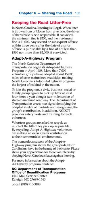 Chapter 6 — Sharing the Road 0

Keeping the Road Litter-Free
In North Carolina, littering is illegal. When litter
is thrown from or blown from a vehicle, the driver
of the vehicle is held responsible. If convicted,
the minimum fine is $250, and the maximum
fine is $1,000. Any second or subsequent offense
within three years after the date of a prior
offense is punishable by a fine of not less than
$500 nor more than $2,000, if convicted.
Adopt-A-Highway Program
The North Carolina Department of
Transportation began its Adopt-A-Highway
Program in April 1988. More than 7,000
volunteer groups have adopted about 15,000
miles of state-maintained roadsides, making
North Carolina’s Adopt-A-Highway program
the largest of its kind in the nation.
To join the program, a civic, business, social or
family group agrees to pick up litter at least
four times a year along a two–mile section of
state–maintained roadway. The Department of
Transportation erects two signs identifying the
adopted stretch of roadside and recognizing the
group’s contribution. In addition, NCDOT
provides safety vests and training for each
volunteer.
Volunteer groups are asked to recycle as
much of the litter they pick up as possible.
By recycling, Adopt-A-Highway volunteers
are making an even greater contribution
to their communities’ environments.
The tremendous success of the Adopt-A-
Highway program shows the great pride North
Carolinians have in the beauty of their state. Please
show your appreciation for these volunteers by
obeying North Carolina’s laws against littering.
For more information about the Adopt-
A-Highway program, write to:
NC Department of Transportation
Office of Beautification Programs
1540 Mail Service Center
Raleigh, NC 27699-1540
or call (919) 715-3188
 