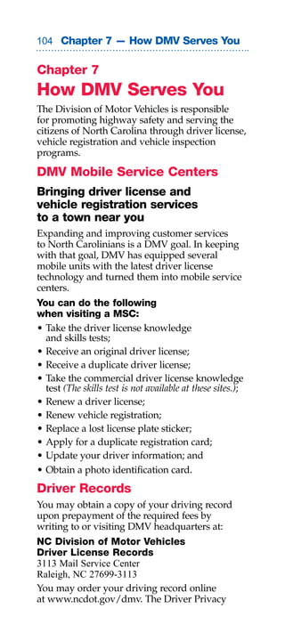 0 Chapter 7 — How DMV Serves You


Chapter 7
How DMV Serves You
The Division of Motor Vehicles is responsible
for promoting highway safety and serving the
citizens of North Carolina through driver license,
vehicle registration and vehicle inspection
programs.

DMV Mobile Service Centers
Bringing driver license and
vehicle registration services
to a town near you
Expanding and improving customer services
to North Carolinians is a DMV goal. In keeping
with that goal, DMV has equipped several
mobile units with the latest driver license
technology and turned them into mobile service
centers.
You can do the following
when visiting a MSC:
• Take the driver license knowledge
  and skills tests;
• Receive an original driver license;
• Receive a duplicate driver license;
• Take the commercial driver license knowledge
  test (The skills test is not available at these sites.);
• Renew a driver license;
• Renew vehicle registration;
• Replace a lost license plate sticker;
• Apply for a duplicate registration card;
• Update your driver information; and
• Obtain a photo identification card.
Driver Records
You may obtain a copy of your driving record
upon prepayment of the required fees by
writing to or visiting DMV headquarters at:
NC Division of Motor Vehicles
Driver License Records
3113 Mail Service Center
Raleigh, NC 27699-3113
You may order your driving record online
at www.ncdot.gov/dmv. The Driver Privacy
 