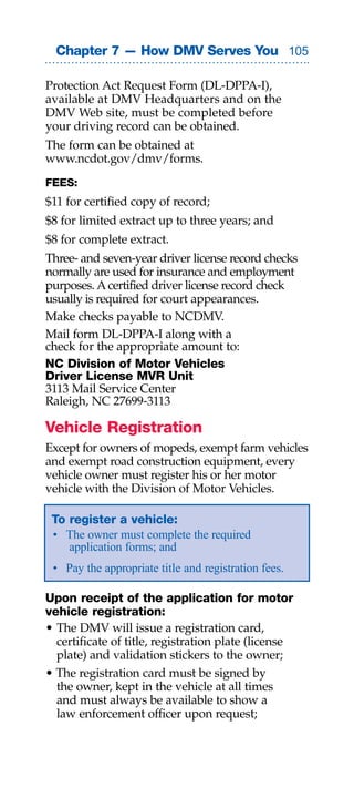 Chapter 7 — How DMV Serves You 0

Protection Act Request Form (DL-DPPA-I),
available at DMV Headquarters and on the
DMV Web site, must be completed before
your driving record can be obtained.
The form can be obtained at
www.ncdot.gov/dmv/forms.
FEES:
$11 for certified copy of record;
$8 for limited extract up to three years; and
$8 for complete extract.
Three- and seven-year driver license record checks
normally are used for insurance and employment
purposes. A certified driver license record check
usually is required for court appearances.
Make checks payable to NCDMV.
Mail form DL-DPPA-I along with a
check for the appropriate amount to:
NC Division of Motor Vehicles
Driver License MVR Unit
3113 Mail Service Center
Raleigh, NC 27699-3113

Vehicle Registration
Except for owners of mopeds, exempt farm vehicles
and exempt road construction equipment, every
vehicle owner must register his or her motor
vehicle with the Division of Motor Vehicles.

 To register a vehicle:
 • The owner must complete the required
    application forms; and
 • Pay the appropriate title and registration fees.

Upon receipt of the application for motor
vehicle registration:
• The DMV will issue a registration card,
  certificate of title, registration plate (license
  plate) and validation stickers to the owner;
• The registration card must be signed by
  the owner, kept in the vehicle at all times
  and must always be available to show a
  law enforcement officer upon request;
 