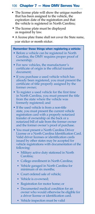 0 Chapter 7 — How DMV Serves You

• The license plate will show the unique number
  that has been assigned to the vehicle, the
  expiration date of the registration and that
  the vehicle is registered in North Carolina;
• The license plate must be displayed
  as required by law.
• A license plate frame shall not cover the State name,
  year sticker or month sticker.

Remember these things when registering a vehicle:
 • Before a vehicle can be registered in North
   Carolina, the DMV requires proper proof of
   ownership;
 • For new vehicles, the manufacturer’s
   certificate of origin is the official transfer
   document;
 • If you purchase a used vehicle which has
   already been registered, you must present the
   certificate of title properly assigned by the
   former owner;
 • To register a used vehicle for the first time
   in North Carolina, you must present the title
   from the state where the vehicle was
   formerly registered; and
 • If the used vehicle is from a non-title
   state, you must present the current vehicle
   registration card with a properly notarized
   transfer of ownership on the back or a
   notarized bill of sale from the former owner
   and the former owner’s proof of purchase.
 • You must present a North Carolina Driver
   License or a North Carolina Identification Card.
   Valid driver licenses or identification cards
   issued by other states may be accepted for
   vehicle registrations with documentation of the
   following:
    • Military active duty stationed in North
       Carolina;
    • College enrollment in North Carolina;
    • Vehicle garaged in North Carolina for
       minimum of six months;
    • Court ordered sale of vehicle;
    • Vehicle is co-owned;
    • Registration for motor home; or
    • Documented medical condition for an
       owner who would otherwise be eligible for
       a driver license or identification card.
    • Vehicle inspection must be valid
 