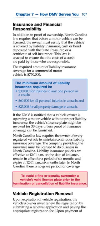 Chapter 7 — How DMV Serves You 0

Insurance and Financial
Responsibility
In addition to proof of ownership, North Carolina
law requires that before a motor vehicle can be
licensed, the owner must certify that the vehicle
is covered by liability insurance, cash or bond
deposited with the State Treasurer, or a
certificate of self-insurance. This law is
enacted to ensure that the costs of a crash
are paid by those who are responsible.
The required amount of liability insurance
coverage for a commercial motor
vehicle is $750,000.

 The minimum amount of liability
 insurance required is:
 • $30,000 for injuries to any one person in
   a crash;
 • $60,000 for all personal injuries in a crash; and
 • $25,000 for all property damage in a crash.

If the DMV is notified that a vehicle owner is
operating a motor vehicle without proper liability
insurance, the vehicle’s license plate might be
revoked for 30 days unless proof of insurance
coverage can be furnished.
North Carolina law requires the owner of every
registered vehicle to maintain continuous liability
insurance coverage. The company providing the
insurance must be licensed to do business in
North Carolina. Liability insurance policies are
effective at 12:01 a.m. on the date of issuance,
remain in effect for a period of six months and
expire at 12:01 a.m., six months later. In North
Carolina there is no grace period for coverage.

     To avoid a fine or penalty, surrender a
    vehicle’s valid license plate prior to the
termination or cancellation of liability insurance.


Vehicle Registration Renewal
Upon expiration of vehicle registration, the
vehicle’s owner must renew the registration by
submitting a renewal application and paying the
appropriate registration fee. Upon payment of
 