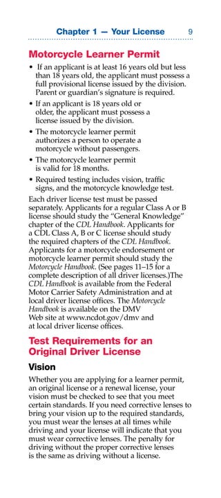 Chapter 1 — Your License                 


Motorcycle Learner Permit
• If an applicant is at least 16 years old but less
   than 18 years old, the applicant must possess a
   full provisional license issued by the division.
   Parent or guardian’s signature is required.
• If an applicant is 18 years old or
   older, the applicant must possess a
   license issued by the division.
• The motorcycle learner permit
   authorizes a person to operate a
   motorcycle without passengers.
• The motorcycle learner permit
   is valid for 18 months.
• Required testing includes vision, traffic
   signs, and the motorcycle knowledge test.
Each driver license test must be passed
separately. Applicants for a regular Class A or B
license should study the “General Knowledge”
chapter of the CDL Handbook. Applicants for
a CDL Class A, B or C license should study
the required chapters of the CDL Handbook.
Applicants for a motorcycle endorsement or
motorcycle learner permit should study the
Motorcycle Handbook. (See pages 11–15 for a
complete description of all driver licenses.)The
CDL Handbook is available from the Federal
Motor Carrier Safety Administration and at
local driver license offices. The Motorcycle
Handbook is available on the DMV
Web site at www.ncdot.gov/dmv and
at local driver license offices.

Test Requirements for an
Original Driver License
Vision
Whether you are applying for a learner permit,
an original license or a renewal license, your
vision must be checked to see that you meet
certain standards. If you need corrective lenses to
bring your vision up to the required standards,
you must wear the lenses at all times while
driving and your license will indicate that you
must wear corrective lenses. The penalty for
driving without the proper corrective lenses
is the same as driving without a license.
 