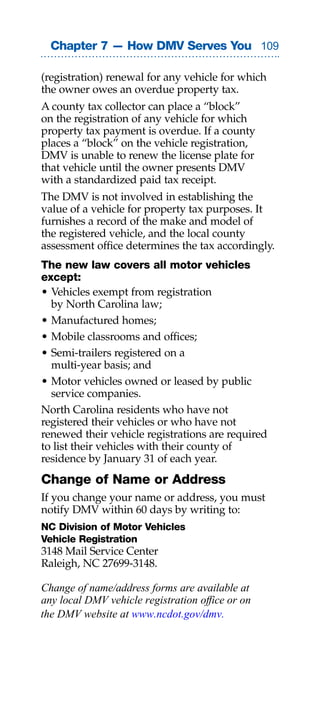 Chapter 7 — How DMV Serves You 0

(registration) renewal for any vehicle for which
the owner owes an overdue property tax.
A county tax collector can place a “block”
on the registration of any vehicle for which
property tax payment is overdue. If a county
places a “block” on the vehicle registration,
DMV is unable to renew the license plate for
that vehicle until the owner presents DMV
with a standardized paid tax receipt.
The DMV is not involved in establishing the
value of a vehicle for property tax purposes. It
furnishes a record of the make and model of
the registered vehicle, and the local county
assessment office determines the tax accordingly.
The new law covers all motor vehicles
except:
• Vehicles exempt from registration
  by North Carolina law;
• Manufactured homes;
• Mobile classrooms and offices;
• Semi-trailers registered on a
  multi-year basis; and
• Motor vehicles owned or leased by public
  service companies.
North Carolina residents who have not
registered their vehicles or who have not
renewed their vehicle registrations are required
to list their vehicles with their county of
residence by January 31 of each year.
Change of Name or Address
If you change your name or address, you must
notify DMV within 60 days by writing to:
NC Division of Motor Vehicles
Vehicle Registration
3148 Mail Service Center
Raleigh, NC 27699-3148.

Change of name/address forms are available at
any local DMV vehicle registration office or on
the DMV website at www.ncdot.gov/dmv.
 