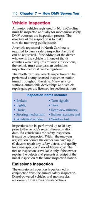 0 Chapter 7 — How DMV Serves You


Vehicle Inspection
All motor vehicles registered in North Carolina
must be inspected annually for mechanical safety.
DMV oversees the inspection process. The
objective of the inspection is to make
sure the motoring public is safe.
A vehicle registered in North Carolina is
required to pass a safety inspection before it
can be registered. If the address of the driver
who owns the vehicle is in one of the 48
counties which require emissions inspections,
the vehicle must also pass an emissions
inspection before it can be registered.
The North Carolina vehicle inspection can be
performed at any licensed inspection station
found throughout the state. Many service
stations, automobile dealerships and vehicle
repair garages are licensed inspection stations.

           Inspection items include:
 • Brakes;                 • Turn signals;
 • Lights;                 • Tires;
 • Horns;                  • Rear view mirrors;
 • Steering mechanism;     • Exhaust system; and
 • Windshield wipers;      • Window tint.

Inspections can be performed up to 90 days
prior to the vehicle’s registration expiration
date. If a vehicle fails the safety inspection,
it must be re-inspected. Within the one-year
registration period, the owner can have up to
60 days to repair any safety defects and qualify
for a re-inspection at no additional cost. The
free re-inspection is available only if the owner
repairs the defects and presents a receipt of the
initial inspection at the same inspection station.
Emissions Inspection
The emissions inspection is performed in
conjunction with the annual safety inspection.
Diesel-powered vehicles and motorcycles
are exempt from emissions inspections.
 