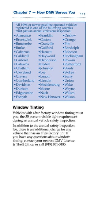 Chapter 7 — How DMV Serves You                


 All 1996 or newer gasoline operated vehicles
 registered in one of the following counties
 must pass an annual emissions inspection:
•Alamance         •Franklin         •Onslow
•Brunswick        •Gaston           •Orange
•Buncombe         •Granville        •Pitt
•Burke            •Guilford         •Randolph
•Cabarrus         •Harnett          •Robeson
•Caldwell         •Haywood          •Rockingham
•Carteret         •Henderson        •Rowan
•Catawba          •Iredell          •Rutherford
•Chatham          •Johnston         •Stanly
•Cleveland        •Lee              •Stokes
•Craven           •Lenoir           •Surry
•Cumberland •Lincoln                •Union
•Davidson         •Mecklenburg •Wake
•Durham           •Moore            •Wayne
•Edgecombe •Nash                    •Wilkes
•Forsyth          •New Hanover •Wilson


Window Tinting
Vehicles with after-factory window tinting must
pass the 35 percent visible light requirement
during an annual vehicle safety inspection.
In addition to the annual safety inspection
fee, there is an additional charge for any
vehicle that has an after-factory tint. If
you have any questions about window
tinting, contact your nearest DMV License
 Theft Office, or call (919) 861-3185.
 