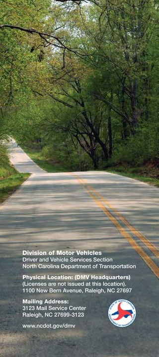 Division of Motor Vehicles
Driver and Vehicle Services Section
North Carolina Department of Transportation

Physical Location: (DMV Headquarters)
(Licenses are not issued at this location).
1100 New Bern Avenue, Raleigh, NC 27697

Mailing Address:
3123 Mail Service Center
Raleigh, NC 27699-3123

www.ncdot.gov/dmv
 