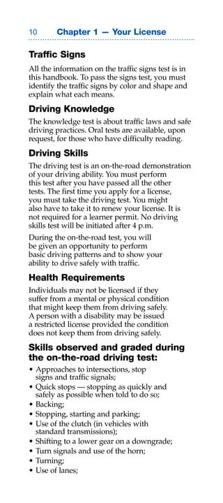 0       Chapter 1 — Your License

Traffic Signs
All the information on the traffic signs test is in
this handbook. To pass the signs test, you must
identify the traffic signs by color and shape and
explain what each means.
Driving Knowledge
The knowledge test is about traffic laws and safe
driving practices. Oral tests are available, upon
request, for those who have difficulty reading.
Driving Skills
The driving test is an on-the-road demonstration
of your driving ability. You must perform
this test after you have passed all the other
tests. The first time you apply for a license,
you must take the driving test. You might
also have to take it to renew your license. It is
not required for a learner permit. No driving
skills test will be initiated after 4 p.m.
During the on-the-road test, you will
be given an opportunity to perform
basic driving patterns and to show your
ability to drive safely with traffic.
Health Requirements
Individuals may not be licensed if they
suffer from a mental or physical condition
that might keep them from driving safely.
A person with a disability may be issued
a restricted license provided the condition
does not keep them from driving safely.
Skills observed and graded during
the on-the-road driving test:
• Approaches to intersections, stop
  signs and traffic signals;
• Quick stops — stopping as quickly and
  safely as possible when told to do so;
• Backing;
• Stopping, starting and parking;
• Use of the clutch (in vehicles with
  standard transmissions);
• Shifting to a lower gear on a downgrade;
• Turn signals and use of the horn;
• Turning;
• Use of lanes;
 