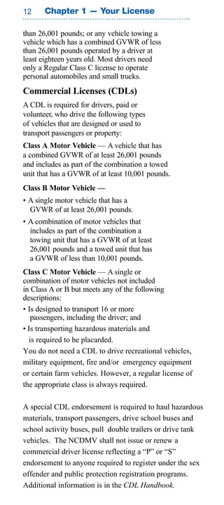 Chapter 1 — Your License

than 26,001 pounds; or any vehicle towing a
vehicle which has a combined GVWR of less
than 26,001 pounds operated by a driver at
least eighteen years old. Most drivers need
only a Regular Class C license to operate
personal automobiles and small trucks.
Commercial Licenses (CDLs)
A CDL is required for drivers, paid or
volunteer, who drive the following types
of vehicles that are designed or used to
transport passengers or property:
Class A Motor Vehicle — A vehicle that has
a combined GVWR of at least 26,001 pounds
and includes as part of the combination a towed
unit that has a GVWR of at least 10,001 pounds.
Class B Motor Vehicle —
• A single motor vehicle that has a
  GVWR of at least 26,001 pounds.
• A combination of motor vehicles that
  includes as part of the combination a
  towing unit that has a GVWR of at least
  26,001 pounds and a towed unit that has
  a GVWR of less than 10,001 pounds.
Class C Motor Vehicle — A single or
combination of motor vehicles not included
in Class A or B but meets any of the following
descriptions:
• Is designed to transport 16 or more
   passengers, including the driver; and
• Is transporting hazardous materials and
  is required to be placarded.
You do not need a CDL to drive recreational vehicles,
military equipment, fire and/or emergency equipment
or certain farm vehicles. However, a regular license of
the appropriate class is always required.

A special CDL endorsement is required to haul hazardous
materials, transport passengers, drive school buses and
school activity buses, pull double trailers or drive tank
vehicles. The NCDMV shall not issue or renew a
commercial driver license reflecting a “P” or “S”
endorsement to anyone required to register under the sex
offender and public protection registration programs.
Additional information is in the CDL Handbook.
 