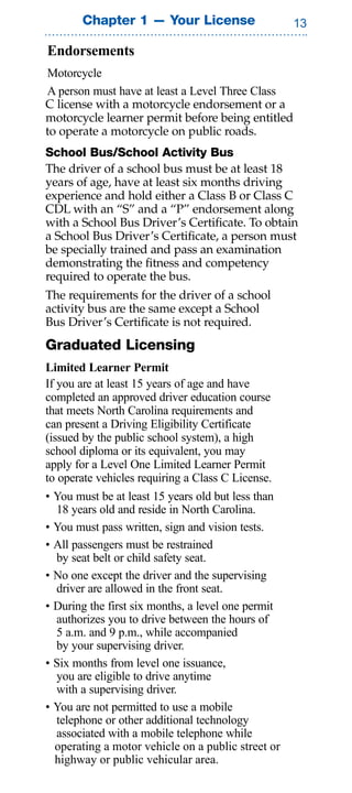 Chapter 1 — Your License                     

Endorsements
Motorcycle
A person must have at least a Level Three Class
C license with a motorcycle endorsement or a
motorcycle learner permit before being entitled
to operate a motorcycle on public roads.
School Bus/School Activity Bus
The driver of a school bus must be at least 18
years of age, have at least six months driving
experience and hold either a Class B or Class C
CDL with an “S” and a “P” endorsement along
with a School Bus Driver’s Certificate. To obtain
a School Bus Driver’s Certificate, a person must
be specially trained and pass an examination
demonstrating the fitness and competency
required to operate the bus.
The requirements for the driver of a school
activity bus are the same except a School
Bus Driver’s Certificate is not required.
Graduated Licensing
Limited Learner Permit
If you are at least 15 years of age and have
completed an approved driver education course
that meets North Carolina requirements and
can present a Driving Eligibility Certificate
(issued by the public school system), a high
school diploma or its equivalent, you may
apply for a Level One Limited Learner Permit
to operate vehicles requiring a Class C License.
• You must be at least 15 years old but less than
  18 years old and reside in North Carolina.
• You must pass written, sign and vision tests.
• All passengers must be restrained
  by seat belt or child safety seat.
• No one except the driver and the supervising
  driver are allowed in the front seat.
• During the first six months, a level one permit
  authorizes you to drive between the hours of
  5 a.m. and 9 p.m., while accompanied
  by your supervising driver.
• Six months from level one issuance,
  you are eligible to drive anytime
  with a supervising driver.
• You are not permitted to use a mobile
  telephone or other additional technology
  associated with a mobile telephone while
  operating a motor vehicle on a public street or
  highway or public vehicular area.
 