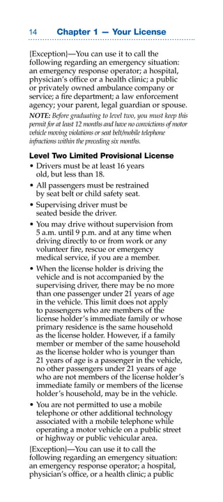 Chapter 1 — Your License

{Exception}—You can use it to call the
following regarding an emergency situation:
an emergency response operator; a hospital,
physician’s office or a health clinic; a public
or privately owned ambulance company or
service; a fire department; a law enforcement
agency; your parent, legal guardian or spouse.
Note: Before graduating to level two, you must keep this
permit for at least 12 months and have no convictions of motor
vehicle moving violations or seat belt/mobile telephone
infractions within the preceding six months.

Level Two Limited Provisional License
• Drivers must be at least 16 years
  old, but less than 18.
• All passengers must be restrained
  by seat belt or child safety seat.
• Supervising driver must be
  seated beside the driver.
• You may drive without supervision from
  5 a.m. until 9 p.m. and at any time when
  driving directly to or from work or any
  volunteer fire, rescue or emergency
  medical service, if you are a member.
• When the license holder is driving the
  vehicle and is not accompanied by the
  supervising driver, there may be no more
  than one passenger under 21 years of age
  in the vehicle. This limit does not apply
  to passengers who are members of the
  license holder’s immediate family or whose
  primary residence is the same household
  as the license holder. However, if a family
  member or member of the same household
  as the license holder who is younger than
  21 years of age is a passenger in the vehicle,
  no other passengers under 21 years of age
  who are not members of the license holder’s
  immediate family or members of the license
  holder’s household, may be in the vehicle.
• You are not permitted to use a mobile
  telephone or other additional technology
  associated with a mobile telephone while
  operating a motor vehicle on a public street
  or highway or public vehicular area.
{Exception}—You can use it to call the
following regarding an emergency situation:
an emergency response operator; a hospital,
physician’s office, or a health clinic; a public
 
