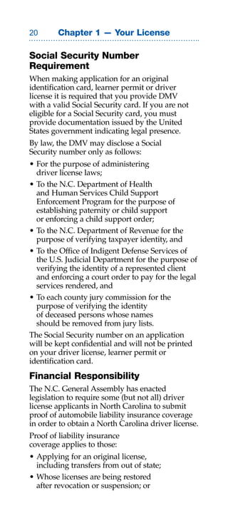 0      Chapter 1 — Your License

Social Security Number
Requirement
When making application for an original
identification card, learner permit or driver
license it is required that you provide DMV
with a valid Social Security card. If you are not
eligible for a Social Security card, you must
provide documentation issued by the United
States government indicating legal presence.
By law, the DMV may disclose a Social
Security number only as follows:
• For the purpose of administering
  driver license laws;
• To the N.C. Department of Health
  and Human Services Child Support
  Enforcement Program for the purpose of
  establishing paternity or child support
  or enforcing a child support order;
• To the N.C. Department of Revenue for the
  purpose of verifying taxpayer identity, and
• To the Office of Indigent Defense Services of
  the U.S. Judicial Department for the purpose of
  verifying the identity of a represented client
  and enforcing a court order to pay for the legal
  services rendered, and
• To each county jury commission for the
  purpose of verifying the identity
  of deceased persons whose names
  should be removed from jury lists.
The Social Security number on an application
will be kept confidential and will not be printed
on your driver license, learner permit or
identification card.
Financial Responsibility
The N.C. General Assembly has enacted
legislation to require some (but not all) driver
license applicants in North Carolina to submit
proof of automobile liability insurance coverage
in order to obtain a North Carolina driver license.
Proof of liability insurance
coverage applies to those:
• Applying for an original license,
  including transfers from out of state;
• Whose licenses are being restored
  after revocation or suspension; or
 