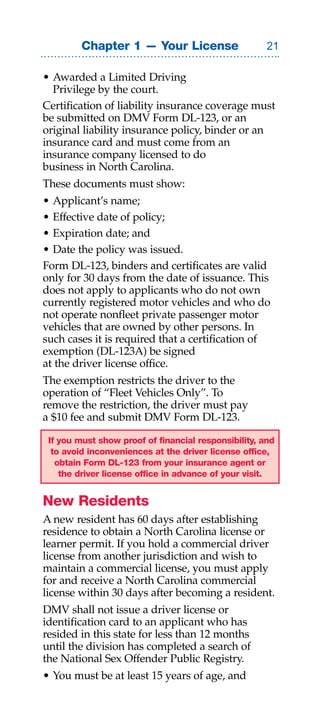 Chapter 1 — Your License                     

• Awarded a Limited Driving
  Privilege by the court.
Certification of liability insurance coverage must
be submitted on DMV Form DL-123, or an
original liability insurance policy, binder or an
insurance card and must come from an
insurance company licensed to do
business in North Carolina.
These documents must show:
• Applicant’s name;
• Effective date of policy;
• Expiration date; and
• Date the policy was issued.
Form DL-123, binders and certificates are valid
only for 30 days from the date of issuance. This
does not apply to applicants who do not own
currently registered motor vehicles and who do
not operate nonfleet private passenger motor
vehicles that are owned by other persons. In
such cases it is required that a certification of
exemption (DL-123A) be signed
at the driver license office.
The exemption restricts the driver to the
operation of “Fleet Vehicles Only”. To
remove the restriction, the driver must pay
a $10 fee and submit DMV Form DL-123.

 If you must show proof of financial responsibility, and
  to avoid inconveniences at the driver license office,
   obtain Form DL-123 from your insurance agent or
    the driver license office in advance of your visit.


New Residents
A new resident has 60 days after establishing
residence to obtain a North Carolina license or
learner permit. If you hold a commercial driver
license from another jurisdiction and wish to
maintain a commercial license, you must apply
for and receive a North Carolina commercial
license within 30 days after becoming a resident.
DMV shall not issue a driver license or
identification card to an applicant who has
resided in this state for less than 12 months
until the division has completed a search of
the National Sex Offender Public Registry.
• You must be at least 15 years of age, and
 