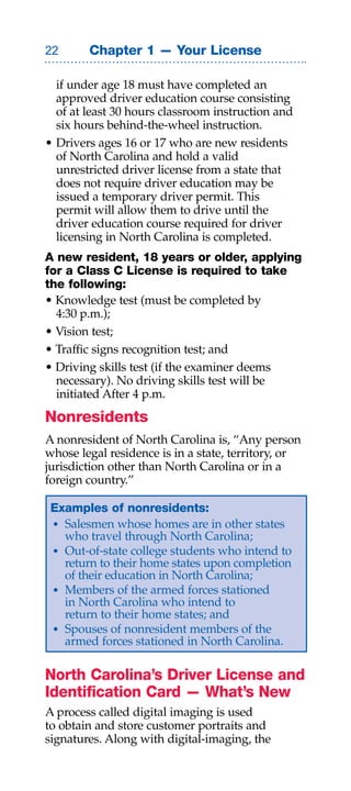 Chapter 1 — Your License

  if under age 18 must have completed an
  approved driver education course consisting
  of at least 30 hours classroom instruction and
  six hours behind-the-wheel instruction.
• Drivers ages 16 or 17 who are new residents
  of North Carolina and hold a valid
  unrestricted driver license from a state that
  does not require driver education may be
  issued a temporary driver permit. This
  permit will allow them to drive until the
  driver education course required for driver
  licensing in North Carolina is completed.
A new resident, 18 years or older, applying
for a Class C License is required to take
the following:
• Knowledge test (must be completed by
  4:30 p.m.);
• Vision test;
• Traffic signs recognition test; and
• Driving skills test (if the examiner deems
  necessary). No driving skills test will be
  initiated After 4 p.m.
Nonresidents
A nonresident of North Carolina is, “Any person
whose legal residence is in a state, territory, or
jurisdiction other than North Carolina or in a
foreign country.”

 Examples of nonresidents:
 • Salesmen whose homes are in other states
   who travel through North Carolina;
 • Out-of-state college students who intend to
   return to their home states upon completion
   of their education in North Carolina;
 • Members of the armed forces stationed
   in North Carolina who intend to
   return to their home states; and
 • Spouses of nonresident members of the
   armed forces stationed in North Carolina.

North Carolina’s Driver License and
Identification Card — What’s New
A process called digital imaging is used
to obtain and store customer portraits and
signatures. Along with digital-imaging, the
 