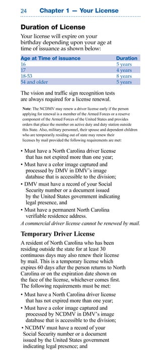 Chapter 1 — Your License

Duration of License
Your license will expire on your
birthday depending upon your age at
time of issuance as shown below:
Age at Time of issuance                                    Duration
16                                                         5 years
17                                                         4 years
18-53                                                      8 years
54 and older                                               5 years

The vision and traffic sign recognition tests
are always required for a license renewal.
Note: The NCDMV may renew a driver license early if the person
applying for renewal is a member of the Armed Forces or a reserve
component of the Armed Forces of the United States and provides
orders that place the member on active duty and duty station outside
this State. Also, military personnel, their spouse and dependent children
who are temporarily residing out of state may renew their
licenses by mail provided the following requirements are met:

• Must have a North Carolina driver license
  that has not expired more than one year;
• Must have a color image captured and
  processed by DMV in DMV’s image
  database that is accessible to the division;
• DMV must have a record of your Social
  Security number or a document issued
  by the United States government indicating
  legal presence, and
• Must have a permanent North Carolina
  verifiable residence address.
A commercial driver license cannot be renewed by mail.
Temporary Driver License
A resident of North Carolina who has been
residing outside the state for at least 30
continuous days may also renew their license
by mail. This is a temporary license which
expires 60 days after the person returns to North
Carolina or on the expiration date shown on
the face of the license, whichever comes first.
The following requirements must be met:
• Must have a North Carolina driver license
   that has not expired more than one year;
• Must have a color image captured and
   processed by NCDMV in DMV’s image
   database that is accessible to the division;
• NCDMV must have a record of your
 Social Security number or a document
 issued by the United States government
 indicating legal presence; and
 