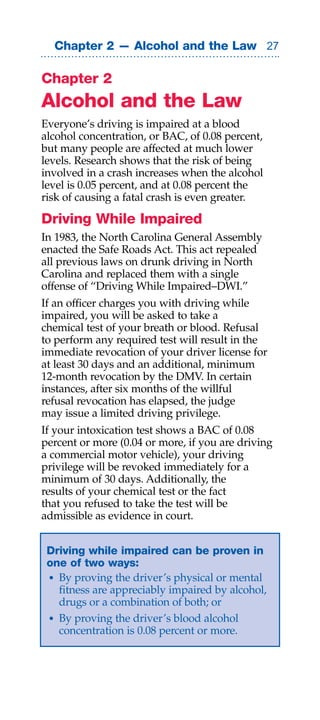 Chapter 2 — Alcohol and the Law 

Chapter 2
Alcohol and the Law
Everyone’s driving is impaired at a blood
alcohol concentration, or BAC, of 0.08 percent,
but many people are affected at much lower
levels. Research shows that the risk of being
involved in a crash increases when the alcohol
level is 0.05 percent, and at 0.08 percent the
risk of causing a fatal crash is even greater.

Driving While Impaired
In 1983, the North Carolina General Assembly
enacted the Safe Roads Act. This act repealed
all previous laws on drunk driving in North
Carolina and replaced them with a single
offense of “Driving While Impaired–DWI.”
If an officer charges you with driving while
impaired, you will be asked to take a
chemical test of your breath or blood. Refusal
to perform any required test will result in the
immediate revocation of your driver license for
at least 30 days and an additional, minimum
12-month revocation by the DMV. In certain
instances, after six months of the willful
refusal revocation has elapsed, the judge
may issue a limited driving privilege.
If your intoxication test shows a BAC of 0.08
percent or more (0.04 or more, if you are driving
a commercial motor vehicle), your driving
privilege will be revoked immediately for a
minimum of 30 days. Additionally, the
results of your chemical test or the fact
that you refused to take the test will be
admissible as evidence in court.


 Driving while impaired can be proven in
 one of two ways:
 • By proving the driver’s physical or mental
   fitness are appreciably impaired by alcohol,
   drugs or a combination of both; or
 • By proving the driver’s blood alcohol
   concentration is 0.08 percent or more.
 
