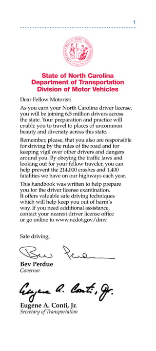 State of North Carolina
     Department of Transportation
      Division of Motor Vehicles
Dear Fellow Motorist:
As you earn your North Carolina driver license,
you will be joining 6.5 million drivers across
the state. Your preparation and practice will
enable you to travel to places of uncommon
beauty and diversity across this state.
Remember, please, that you also are responsible
for driving by the rules of the road and for
keeping vigil over other drivers and dangers
around you. By obeying the traffic laws and
looking out for your fellow traveler, you can
help prevent the 214,000 crashes and 1,400
fatalities we have on our highways each year.
This handbook was written to help prepare
you for the driver license examination.
It offers valuable safe driving techniques
which will help keep you out of harm’s
way. If you need additional assistance,
contact your nearest driver license office
or go online to www.ncdot.gov/dmv.


Safe driving,




Bev Perdue
Governor




Eugene A. Conti, Jr.
Secretary of Transportation
 