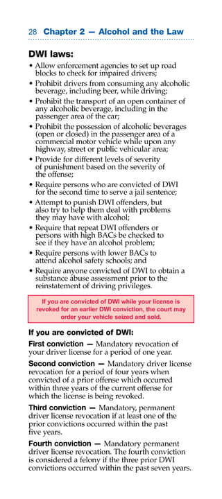 Chapter 2 — Alcohol and the Law

DWI laws:
• Allow enforcement agencies to set up road
  blocks to check for impaired drivers;
• Prohibit drivers from consuming any alcoholic
  beverage, including beer, while driving;
• Prohibit the transport of an open container of
  any alcoholic beverage, including in the
  passenger area of the car;
• Prohibit the possession of alcoholic beverages
  (open or closed) in the passenger area of a
  commercial motor vehicle while upon any
  highway, street or public vehicular area;
• Provide for different levels of severity
  of punishment based on the severity of
  the offense;
• Require persons who are convicted of DWI
  for the second time to serve a jail sentence;
• Attempt to punish DWI offenders, but
  also try to help them deal with problems
  they may have with alcohol;
• Require that repeat DWI offenders or
  persons with high BACs be checked to
  see if they have an alcohol problem;
• Require persons with lower BACs to
  attend alcohol safety schools; and
• Require anyone convicted of DWI to obtain a
  substance abuse assessment prior to the
  reinstatement of driving privileges.

    If you are convicted of DWI while your license is
  revoked for an earlier DWI conviction, the court may
           order your vehicle seized and sold.

If you are convicted of DWI:
First conviction — Mandatory revocation of
your driver license for a period of one year.
Second conviction — Mandatory driver license
revocation for a period of four years when
convicted of a prior offense which occurred
within three years of the current offense for
which the license is being revoked.
Third conviction — Mandatory, permanent
driver license revocation if at least one of the
prior convictions occurred within the past
five years.
Fourth conviction — Mandatory permanent
driver license revocation. The fourth conviction
is considered a felony if the three prior DWI
convictions occurred within the past seven years.
 