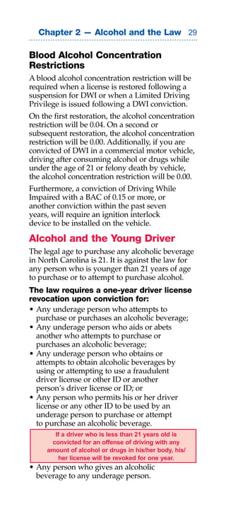 Chapter 2 — Alcohol and the Law 

Blood Alcohol Concentration
Restrictions
A blood alcohol concentration restriction will be
required when a license is restored following a
suspension for DWI or when a Limited Driving
Privilege is issued following a DWI conviction.
On the first restoration, the alcohol concentration
restriction will be 0.04. On a second or
subsequent restoration, the alcohol concentration
restriction will be 0.00. Additionally, if you are
convicted of DWI in a commercial motor vehicle,
driving after consuming alcohol or drugs while
under the age of 21 or felony death by vehicle,
the alcohol concentration restriction will be 0.00.
Furthermore, a conviction of Driving While
Impaired with a BAC of 0.15 or more, or
another conviction within the past seven
years, will require an ignition interlock
device to be installed on the vehicle.

Alcohol and the Young Driver
The legal age to purchase any alcoholic beverage
in North Carolina is 21. It is against the law for
any person who is younger than 21 years of age
to purchase or to attempt to purchase alcohol.
The law requires a one-year driver license
revocation upon conviction for:
• Any underage person who attempts to
  purchase or purchases an alcoholic beverage;
• Any underage person who aids or abets
  another who attempts to purchase or
  purchases an alcoholic beverage;
• Any underage person who obtains or
  attempts to obtain alcoholic beverages by
  using or attempting to use a fraudulent
  driver license or other ID or another
  person’s driver license or ID; or
• Any person who permits his or her driver
  license or any other ID to be used by an
  underage person to purchase or attempt
  to purchase an alcoholic beverage.
       If a driver who is less than 21 years old is
      convicted for an offense of driving with any
     amount of alcohol or drugs in his/her body, his/
        her license will be revoked for one year.
• Any person who gives an alcoholic
  beverage to any underage person.
 