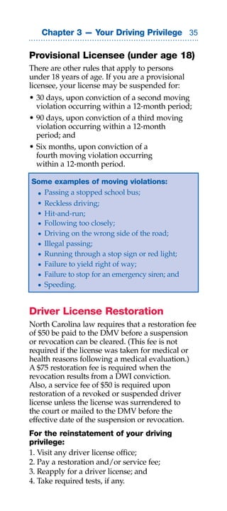 Chapter 3 — Your Driving Privilege 

Provisional Licensee (under age 18)
There are other rules that apply to persons
under 18 years of age. If you are a provisional
licensee, your license may be suspended for:
• 30 days, upon conviction of a second moving
  violation occurring within a 12-month period;
• 90 days, upon conviction of a third moving
  violation occurring within a 12-month
  period; and
• Six months, upon conviction of a
  fourth moving violation occurring
  within a 12-month period.

Some examples of moving violations:
 • Passing a stopped school bus;
 • Reckless driving;
 • Hit-and-run;
 • Following too closely;
 • Driving on the wrong side of the road;
 • Illegal passing;
 • Running through a stop sign or red light;
 • Failure to yield right of way;
 • Failure to stop for an emergency siren; and
 • Speeding.


Driver License Restoration
North Carolina law requires that a restoration fee
of $50 be paid to the DMV before a suspension
or revocation can be cleared. (This fee is not
required if the license was taken for medical or
health reasons following a medical evaluation.)
A $75 restoration fee is required when the
revocation results from a DWI conviction.
Also, a service fee of $50 is required upon
restoration of a revoked or suspended driver
license unless the license was surrendered to
the court or mailed to the DMV before the
effective date of the suspension or revocation.
For the reinstatement of your driving
privilege:
1. Visit any driver license office;
2. Pay a restoration and/or service fee;
3. Reapply for a driver license; and
4. Take required tests, if any.
 