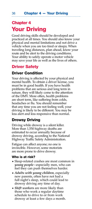 Chapter 4 — Your Driving

Chapter 4
Your Driving
Good driving skills should be developed and
practiced at all times. You should also know your
physical and mental limitations and not drive a
vehicle when you are too tired or sleepy. When
traveling long distances, plan ahead, know your
route and be alert to the driving conditions.
Your ability to safely operate a motor vehicle
may save your life as well as the lives of others.

Driver Safety
Driver Condition
Your driving is affected by your physical and
mental health. To obtain a driver license, you
must be in good health. If you have health
problems that are serious and long term in
nature, they will likely come to the attention
of the DMV. More often, health problems
are short term, like suffering from colds,
headaches or flu. You should remember
that any time you are not feeling well, your
driving is likely to be different. You may be
less alert and less responsive than normal.
Drowsy Driving
Driving while drowsy is a silent killer.
More than 1,550 highway deaths are
estimated to occur annually because of
drowsy driving, according to the National
Highway Traffic Safety Administration.
Fatigue can affect anyone; no one is
invincible. However, some motorists
are more prone to drive drowsy.
Who is at risk?
• Sleep-related crashes are most common in
  young people – especially men, who can
  feel they can push themselves harder.
• Adults with young children, especially
  new parents, often have not had a
  full night’s sleep, which could lead to
  drowsy driving any time of day.
• shift workers are more likely than
  those who work a regular daytime
  schedule to drive to or from work
  drowsy at least a few days a month.
 