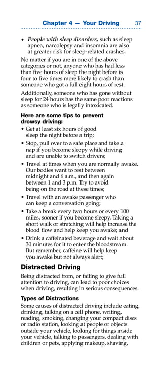 Chapter 4 — Your Driving                 

• people with sleep disorders, such as sleep
   apnea, narcolepsy and insomnia are also
   at greater risk for sleep-related crashes.
No matter if you are in one of the above
categories or not, anyone who has had less
than five hours of sleep the night before is
four to five times more likely to crash than
someone who got a full eight hours of rest.
Additionally, someone who has gone without
sleep for 24 hours has the same poor reactions
as someone who is legally intoxicated.
Here are some tips to prevent
drowsy driving:
• Get at least six hours of good
  sleep the night before a trip;
• Stop, pull over to a safe place and take a
  nap if you become sleepy while driving
  and are unable to switch drivers;
• Travel at times when you are normally awake.
  Our bodies want to rest between
  midnight and 6 a.m., and then again
  between 1 and 3 p.m. Try to avoid
  being on the road at these times;
• Travel with an awake passenger who
  can keep a conversation going;
• Take a break every two hours or every 100
  miles, sooner if you become sleepy. Taking a
  short walk or stretching will help increase the
  blood flow and help keep you awake; and
• Drink a caffeinated beverage and wait about
  30 minutes for it to enter the bloodstream.
  But remember, caffeine will help keep
  you awake but not always alert;
Distracted Driving
Being distracted from, or failing to give full
attention to driving, can lead to poor choices
when driving, resulting in serious consequences.
Types of Distractions
Some causes of distracted driving include eating,
drinking, talking on a cell phone, writing,
reading, smoking, changing your compact discs
or radio station, looking at people or objects
outside your vehicle, looking for things inside
your vehicle, talking to passengers, dealing with
children or pets, applying makeup, shaving,
 