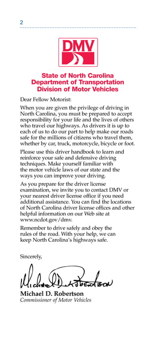 State of North Carolina
     Department of Transportation
      Division of Motor Vehicles
Dear Fellow Motorist:
When you are given the privilege of driving in
North Carolina, you must be prepared to accept
responsibility for your life and the lives of others
who travel our highways. As drivers it is up to
each of us to do our part to help make our roads
safe for the millions of citizens who travel them,
whether by car, truck, motorcycle, bicycle or foot.
Please use this driver handbook to learn and
reinforce your safe and defensive driving
techniques. Make yourself familiar with
the motor vehicle laws of our state and the
ways you can improve your driving.
As you prepare for the driver license
examination, we invite you to contact DMV or
your nearest driver license office if you need
additional assistance. You can find the locations
of North Carolina driver license offices and other
helpful information on our Web site at
www.ncdot.gov/dmv.
Remember to drive safely and obey the
rules of the road. With your help, we can
keep North Carolina’s highways safe.


Sincerely,




Michael D. Robertson
Commissioner of Motor Vehicles
 