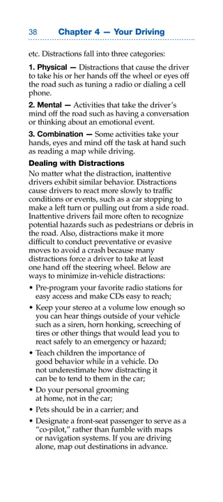Chapter 4 — Your Driving

etc. Distractions fall into three categories:
1. Physical — Distractions that cause the driver
to take his or her hands off the wheel or eyes off
the road such as tuning a radio or dialing a cell
phone.
2. Mental — Activities that take the driver’s
mind off the road such as having a conversation
or thinking about an emotional event.
3. Combination — Some activities take your
hands, eyes and mind off the task at hand such
as reading a map while driving.
Dealing with Distractions
No matter what the distraction, inattentive
drivers exhibit similar behavior. Distractions
cause drivers to react more slowly to traffic
conditions or events, such as a car stopping to
make a left turn or pulling out from a side road.
Inattentive drivers fail more often to recognize
potential hazards such as pedestrians or debris in
the road. Also, distractions make it more
difficult to conduct preventative or evasive
moves to avoid a crash because many
distractions force a driver to take at least
one hand off the steering wheel. Below are
ways to minimize in-vehicle distractions:
• Pre-program your favorite radio stations for
  easy access and make CDs easy to reach;
• Keep your stereo at a volume low enough so
  you can hear things outside of your vehicle
  such as a siren, horn honking, screeching of
  tires or other things that would lead you to
  react safely to an emergency or hazard;
• Teach children the importance of
  good behavior while in a vehicle. Do
  not underestimate how distracting it
  can be to tend to them in the car;
• Do your personal grooming
  at home, not in the car;
• Pets should be in a carrier; and
• Designate a front-seat passenger to serve as a
  “co-pilot,” rather than fumble with maps
  or navigation systems. If you are driving
  alone, map out destinations in advance.
 