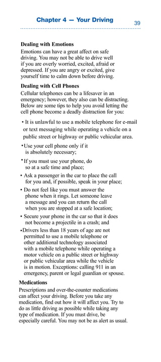 Chapter 4 — Your Driving
                                                        


Dealing with Emotions
Emotions can have a great affect on safe
driving. You may not be able to drive well
if you are overly worried, excited, afraid or
depressed. If you are angry or excited, give
yourself time to calm down before driving.
Dealing with Cell Phones
Cellular telephones can be a lifesaver in an
emergency; however, they also can be distracting.
Below are some tips to help you avoid letting the
cell phone become a deadly distraction for you:
 • It is unlawful to use a mobile telephone for e-mail
  or text messaging while operating a vehicle on a
  public street or highway or public vehicular area.
 • Use your cell phone only if it
    is absolutely necessary;
• If you must use your phone, do
    so at a safe time and place;
• Ask a passenger in the car to place the call
    for you and, if possible, speak in your place;
• Do not feel like you must answer the
    phone when it rings. Let someone leave
    a message and you can return the call
    when you are stopped at a safe location;
• Secure your phone in the car so that it does
    not become a projectile in a crash; and
• Drivers less than 18 years of age are not
   permitted to use a mobile telephone or
   other additional technology associated
   with a mobile telephone while operating a
   motor vehicle on a public street or highway
   or public vehicular area while the vehicle
   is in motion. Exceptions: calling 911 in an
   emergency, parent or legal guardian or spouse.
Medications
Prescriptions and over-the-counter medications
can affect your driving. Before you take any
medication, find out how it will affect you. Try to
do as little driving as possible while taking any
type of medication. If you must drive, be
especially careful. You may not be as alert as usual.
 