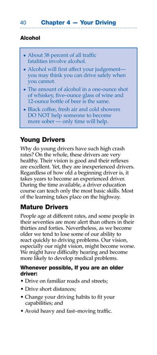 0        Chapter 4 — Your Driving

Alcohol


 • About 38 percent of all traffic
   fatalities involve alcohol.
 • Alcohol will first affect your judgement—
   you may think you can drive safely when
   you cannot.
 • The amount of alcohol in a one-ounce shot
   of whiskey, five–ounce glass of wine and
   12-ounce bottle of beer is the same.
 • Black coffee, fresh air and cold showers
   DO NOT help someone to become
   more sober — only time will help.


Young Drivers
Why do young drivers have such high crash
rates? On the whole, these drivers are very
healthy. Their vision is good and their reflexes
are excellent. Yet, they are inexperienced drivers.
Regardless of how old a beginning driver is, it
takes years to become an experienced driver.
During the time available, a driver education
course can teach only the most basic skills. Most
of the learning takes place on the highway.
Mature Drivers
People age at different rates, and some people in
their seventies are more alert than others in their
thirties and forties. Nevertheless, as we become
older we tend to lose some of our ability to
react quickly to driving problems. Our vision,
especially our night vision, might become worse.
We might have difficulty hearing and become
more likely to develop medical problems.
Whenever possible, If you are an older
driver:
• Drive on familiar roads and streets;
• Drive short distances;
• Change your driving habits to fit your
  capabilities; and
• Avoid heavy and fast–moving traffic.
 