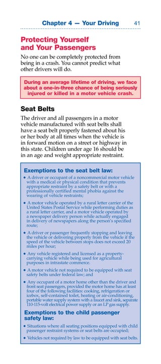 Chapter 4 — Your Driving                            


Protecting Yourself
and Your Passengers
No one can be completely protected from
being in a crash. You cannot predict what
other drivers will do.

 During an average lifetime of driving, we face
 about a one-in-three chance of being seriously
  injured or killed in a motor vehicle crash.


Seat Belts
The driver and all passengers in a motor
vehicle manufactured with seat belts shall
have a seat belt properly fastened about his
or her body at all times when the vehicle is
in forward motion on a street or highway in
this state. Children under age 16 should be
in an age and weight appropriate restraint.

Exemptions to the seat belt law:
• A driver or occupant of a noncommercial motor vehicle
  with a medical or physical condition that prevents
  appropriate restraint by a safety belt or with a
  professionally certified mental phobia against the
  wearing of vehicle restraints;
• A motor vehicle operated by a rural letter carrier of the
  United States Postal Service while performing duties as
  a rural letter carrier, and a motor vehicle operated by
  a newspaper delivery person while actually engaged
  in delivery of newspapers along the person’s specified
  route;
• A driver or passenger frequently stopping and leaving
  the vehicle or delivering property from the vehicle if the
  speed of the vehicle between stops does not exceed 20
  miles per hour;
• Any vehicle registered and licensed as a property-
  carrying vehicle while being used for agricultural
  purposes in intrastate commerce.
• A motor vehicle not required to be equipped with seat
  safety belts under federal law; and
• Any occupant of a motor home other than the driver and
  front seat passengers, provided the motor home has at least
  four of the following facilities: cooking, refrigeration or
  icebox, self-contained toilet, heating or air-conditioning,
  portable water supply system with a faucet and sink, separate
  110-115-volt electrical power supply or an LP gas supply.
Exemptions to the child passenger
safety law:
• Situations where all seating positions equipped with child
  passenger restraint systems or seat belts are occupied;
• Vehicles not required by law to be equipped with seat belts.
 