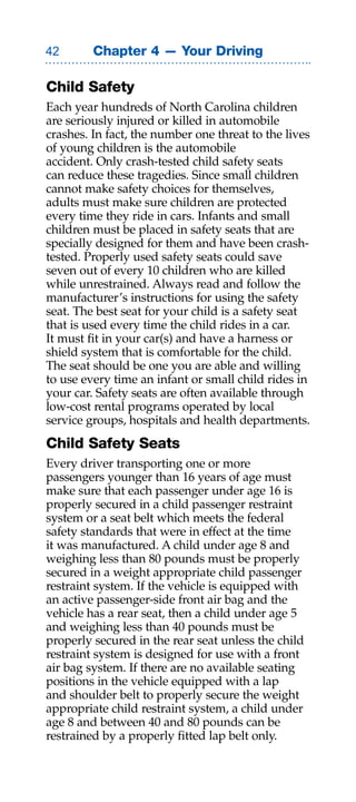 Chapter 4 — Your Driving

Child Safety
Each year hundreds of North Carolina children
are seriously injured or killed in automobile
crashes. In fact, the number one threat to the lives
of young children is the automobile
accident. Only crash-tested child safety seats
can reduce these tragedies. Since small children
cannot make safety choices for themselves,
adults must make sure children are protected
every time they ride in cars. Infants and small
children must be placed in safety seats that are
specially designed for them and have been crash-
tested. Properly used safety seats could save
seven out of every 10 children who are killed
while unrestrained. Always read and follow the
manufacturer’s instructions for using the safety
seat. The best seat for your child is a safety seat
that is used every time the child rides in a car.
It must fit in your car(s) and have a harness or
shield system that is comfortable for the child.
The seat should be one you are able and willing
to use every time an infant or small child rides in
your car. Safety seats are often available through
low-cost rental programs operated by local
service groups, hospitals and health departments.
Child Safety Seats
Every driver transporting one or more
passengers younger than 16 years of age must
make sure that each passenger under age 16 is
properly secured in a child passenger restraint
system or a seat belt which meets the federal
safety standards that were in effect at the time
it was manufactured. A child under age 8 and
weighing less than 80 pounds must be properly
secured in a weight appropriate child passenger
restraint system. If the vehicle is equipped with
an active passenger-side front air bag and the
vehicle has a rear seat, then a child under age 5
and weighing less than 40 pounds must be
properly secured in the rear seat unless the child
restraint system is designed for use with a front
air bag system. If there are no available seating
positions in the vehicle equipped with a lap
and shoulder belt to properly secure the weight
appropriate child restraint system, a child under
age 8 and between 40 and 80 pounds can be
restrained by a properly fitted lap belt only.
 