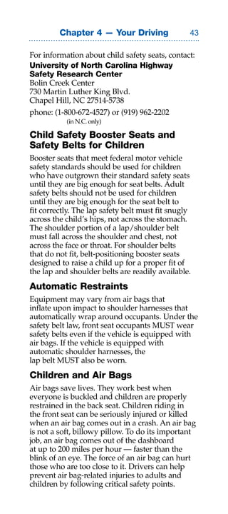 Chapter 4 — Your Driving                

For information about child safety seats, contact:
University of North Carolina Highway
Safety Research Center
Bolin Creek Center
730 Martin Luther King Blvd.
Chapel Hill, NC 27514-5738
phone: (1-800-672-4527) or (919) 962-2202
           (in N.C. only)

Child Safety Booster Seats and
Safety Belts for Children
Booster seats that meet federal motor vehicle
safety standards should be used for children
who have outgrown their standard safety seats
until they are big enough for seat belts. Adult
safety belts should not be used for children
until they are big enough for the seat belt to
fit correctly. The lap safety belt must fit snugly
across the child’s hips, not across the stomach.
The shoulder portion of a lap/shoulder belt
must fall across the shoulder and chest, not
across the face or throat. For shoulder belts
that do not fit, belt-positioning booster seats
designed to raise a child up for a proper fit of
the lap and shoulder belts are readily available.
Automatic Restraints
Equipment may vary from air bags that
inflate upon impact to shoulder harnesses that
automatically wrap around occupants. Under the
safety belt law, front seat occupants MUST wear
safety belts even if the vehicle is equipped with
air bags. If the vehicle is equipped with
automatic shoulder harnesses, the
lap belt MUST also be worn.
Children and Air Bags
Air bags save lives. They work best when
everyone is buckled and children are properly
restrained in the back seat. Children riding in
the front seat can be seriously injured or killed
when an air bag comes out in a crash. An air bag
is not a soft, billowy pillow. To do its important
job, an air bag comes out of the dashboard
at up to 200 miles per hour — faster than the
blink of an eye. The force of an air bag can hurt
those who are too close to it. Drivers can help
prevent air bag-related injuries to adults and
children by following critical safety points.
 
