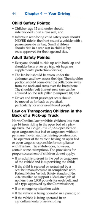Chapter 4 — Your Driving

Child Safety Points:
• Children age 12 and under should
  ride buckled up in a rear seat; and
• Infants in rear-facing child safety seats should
  NEVER ride in the front seat of a vehicle with a
  passenger-side air bag. Small children
  should ride in a rear seat in child safety
  seats approved for their age and size.
Adult Safety Points:
• Everyone should buckle-up with both lap and
  shoulder belts on every trip. Air bags are
  supplemental protection devices;
• The lap belt should be worn under the
  abdomen and low across the hips. The shoulder
  portion should come over the collarbone away
  from the neck and cross over the breastbone.
  The shoulder belt in most new cars can be
  adjusted on the side pillar to improve fit; and
• Driver and front passenger seats should
  be moved as far back as practical,
  particularly for shorter-statured people.
Law on Transporting Children in the
Back of a Pick-up Truck
North Carolina law prohibits children less than
age 16 from riding in the open bed of a pick-
up truck. (NCGS §20-135.2B) An open bed or
open cargo area is a bed or cargo area without
permanent overhead restraining construction.
The operator of the vehicle having an open bed
or open cargo is responsible for compliance
with this law. The statute does, however,
contain some exemptions. The provisions for
proper securement of children do not apply:
• If an adult is present in the bed or cargo area
  of the vehicle and is supervising the child;
• If the child is secured or restrained by a
  seat belt manufactured in compliance with
  Federal Motor Vehicle Safety Standard No.
  208, installed to support a load strength of
  not less than 5,000 pounds for each belt, and
  of a type approved by the Commissioner;
• If an emergency situation exists;
• If the vehicle is being operated in a parade; or
• If the vehicle is being operated in an
  agricultural enterprise including
 