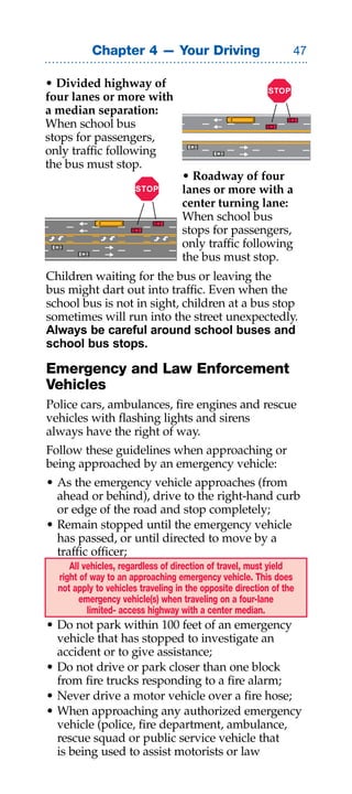 Chapter 4 — Your Driving                               

• Divided highway of
                                                           STOP
four lanes or more with
a median separation:
When school bus
stops for passengers,
only traffic following
the bus must stop.
                                   • Roadway of four
                       STOP        lanes or more with a
                                   center turning lane:
                                   When school bus
                                   stops for passengers,
                                   only traffic following
                                   the bus must stop.
Children waiting for the bus or leaving the
bus might dart out into traffic. Even when the
school bus is not in sight, children at a bus stop
sometimes will run into the street unexpectedly.
Always be careful around school buses and
school bus stops.

Emergency and Law Enforcement
Vehicles
Police cars, ambulances, fire engines and rescue
vehicles with flashing lights and sirens
always have the right of way.
Follow these guidelines when approaching or
being approached by an emergency vehicle:
• As the emergency vehicle approaches (from
  ahead or behind), drive to the right-hand curb
  or edge of the road and stop completely;
• Remain stopped until the emergency vehicle
  has passed, or until directed to move by a
  traffic officer;
     All vehicles, regardless of direction of travel, must yield
  right of way to an approaching emergency vehicle. This does
  not apply to vehicles traveling in the opposite direction of the
        emergency vehicle(s) when traveling on a four-lane
          limited- access highway with a center median.
• Do not park within 100 feet of an emergency
  vehicle that has stopped to investigate an
  accident or to give assistance;
• Do not drive or park closer than one block
  from fire trucks responding to a fire alarm;
• Never drive a motor vehicle over a fire hose;
• When approaching any authorized emergency
  vehicle (police, fire department, ambulance,
  rescue squad or public service vehicle that
  is being used to assist motorists or law
 