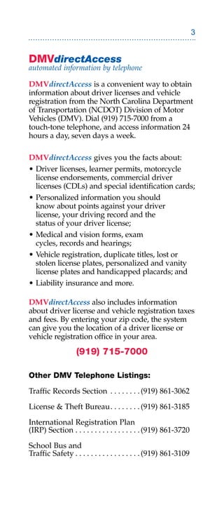 DMVdirectAccess
automated information by telephone

DMVdirectAccess is a convenient way to obtain
information about driver licenses and vehicle
registration from the North Carolina Department
of Transportation (NCDOT) Division of Motor
Vehicles (DMV). Dial (919) 715-7000 from a
touch-tone telephone, and access information 24
hours a day, seven days a week.

DMVdirectAccess gives you the facts about:
• Driver licenses, learner permits, motorcycle
  license endorsements, commercial driver
  licenses (CDLs) and special identification cards;
• Personalized information you should
  know about points against your driver
  license, your driving record and the
  status of your driver license;
• Medical and vision forms, exam
  cycles, records and hearings;
• Vehicle registration, duplicate titles, lost or
  stolen license plates, personalized and vanity
  license plates and handicapped placards; and
• Liability insurance and more.

DMVdirectAccess also includes information
about driver license and vehicle registration taxes
and fees. By entering your zip code, the system
can give you the location of a driver license or
vehicle registration office in your area.

                  (919) 715-7000

Other DMV Telephone Listings:

Traffic Records Section . . . . . . . . (919) 861-3062

License  Theft Bureau . . . . . . . . (919) 861-3185

International Registration Plan
(IRP) Section . . . . . . . . . . . . . . . . . (919) 861-3720

School Bus and
Traffic Safety . . . . . . . . . . . . . . . . . (919) 861-3109
 