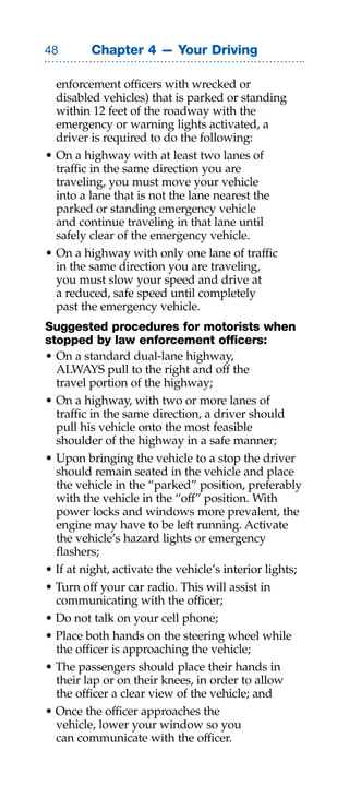 Chapter 4 — Your Driving

  enforcement officers with wrecked or
  disabled vehicles) that is parked or standing
  within 12 feet of the roadway with the
  emergency or warning lights activated, a
  driver is required to do the following:
• On a highway with at least two lanes of
  traffic in the same direction you are
  traveling, you must move your vehicle
  into a lane that is not the lane nearest the
  parked or standing emergency vehicle
  and continue traveling in that lane until
  safely clear of the emergency vehicle.
• On a highway with only one lane of traffic
  in the same direction you are traveling,
  you must slow your speed and drive at
  a reduced, safe speed until completely
  past the emergency vehicle.
Suggested procedures for motorists when
stopped by law enforcement officers:
• On a standard dual-lane highway,
  ALWAYS pull to the right and off the
  travel portion of the highway;
• On a highway, with two or more lanes of
  traffic in the same direction, a driver should
  pull his vehicle onto the most feasible
  shoulder of the highway in a safe manner;
• Upon bringing the vehicle to a stop the driver
  should remain seated in the vehicle and place
  the vehicle in the “parked” position, preferably
  with the vehicle in the “off” position. With
  power locks and windows more prevalent, the
  engine may have to be left running. Activate
  the vehicle’s hazard lights or emergency
  flashers;
• If at night, activate the vehicle’s interior lights;
• Turn off your car radio. This will assist in
  communicating with the officer;
• Do not talk on your cell phone;
• Place both hands on the steering wheel while
  the officer is approaching the vehicle;
• The passengers should place their hands in
  their lap or on their knees, in order to allow
  the officer a clear view of the vehicle; and
• Once the officer approaches the
  vehicle, lower your window so you
  can communicate with the officer.
 