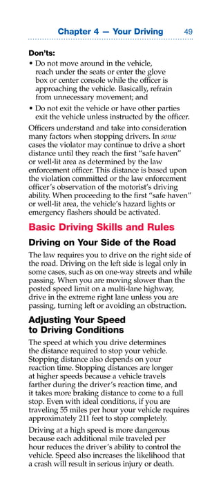 Chapter 4 — Your Driving                

Don’ts:
• Do not move around in the vehicle,
  reach under the seats or enter the glove
  box or center console while the officer is
  approaching the vehicle. Basically, refrain
  from unnecessary movement; and
• Do not exit the vehicle or have other parties
  exit the vehicle unless instructed by the officer.
Officers understand and take into consideration
many factors when stopping drivers. In some
cases the violator may continue to drive a short
distance until they reach the first “safe haven”
or well-lit area as determined by the law
enforcement officer. This distance is based upon
the violation committed or the law enforcement
officer’s observation of the motorist’s driving
ability. When proceeding to the first “safe haven”
or well-lit area, the vehicle’s hazard lights or
emergency flashers should be activated.

Basic Driving Skills and Rules
Driving on Your Side of the Road
The law requires you to drive on the right side of
the road. Driving on the left side is legal only in
some cases, such as on one-way streets and while
passing. When you are moving slower than the
posted speed limit on a multi-lane highway,
drive in the extreme right lane unless you are
passing, turning left or avoiding an obstruction.
Adjusting Your Speed
to Driving Conditions
The speed at which you drive determines
the distance required to stop your vehicle.
Stopping distance also depends on your
reaction time. Stopping distances are longer
at higher speeds because a vehicle travels
farther during the driver’s reaction time, and
it takes more braking distance to come to a full
stop. Even with ideal conditions, if you are
traveling 55 miles per hour your vehicle requires
approximately 211 feet to stop completely.
Driving at a high speed is more dangerous
because each additional mile traveled per
hour reduces the driver’s ability to control the
vehicle. Speed also increases the likelihood that
a crash will result in serious injury or death.
 