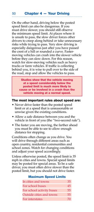 0       Chapter 4 — Your Driving

On the other hand, driving below the posted
speed limit can also be dangerous. If you
must drive slower, you should still observe
the minimum speed limit. At places where it
is unsafe to pass, the slow driver forces other
drivers to creep along behind or take unnecessary
risks while trying to pass. Very slow driving is
especially dangerous just after you have passed
the crest of a hill or rounded a curve. Faster-
moving vehicles can crash into the slower vehicle
before they can slow down. For this reason,
watch for slow-moving vehicles such as heavy
trucks or farm vehicles. If traffic is collecting
behind you, it is wise to pull over to the side of
the road, stop and allow the vehicles to pass.

      Studies show that the vehicle moving
       at a speed considerably below the
       posted limit is much more likely to
     cause or be involved in a crash than the
        vehicle moving at a normal speed.

The most important rules about speed are:
• Never drive faster than the posted speed
  limit or at a speed that is unreasonable or
  unwise given the existing conditions.
• Allow a safe distance between you and the
  vehicle in front of you (the “two-second rule”).
• The faster you are moving, the farther ahead
  you must be able to see to allow enough
  distance for stopping.
Conditions often change as you drive. You
will drive through different areas such as
open country, residential communities and
school zones. Watch for changing conditions
and adjust your speed accordingly.
Unless otherwise posted, the speed limit is 35
mph in cities and towns. Special speed limits
may be posted for special areas. To be a safe
driver, you must often drive slower than the
posted limit, but you should not drive faster.
            Maximum Speed Limits
       In cities and towns              35
       For school buses                 45
       For school activity buses        55
       Outside cities and towns         55
       For interstates                  70
 