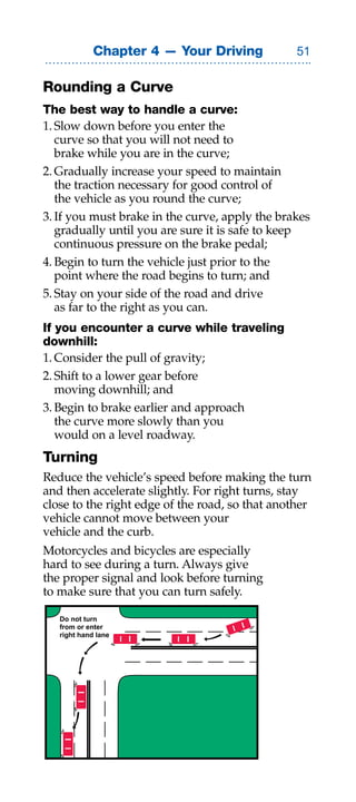 Chapter 4 — Your Driving            

Rounding a Curve
The best way to handle a curve:
1. Slow down before you enter the
   curve so that you will not need to
   brake while you are in the curve;
2. Gradually increase your speed to maintain
   the traction necessary for good control of
   the vehicle as you round the curve;
3. If you must brake in the curve, apply the brakes
   gradually until you are sure it is safe to keep
   continuous pressure on the brake pedal;
4. Begin to turn the vehicle just prior to the
   point where the road begins to turn; and
5. Stay on your side of the road and drive
   as far to the right as you can.
If you encounter a curve while traveling
downhill:
1. Consider the pull of gravity;
2. Shift to a lower gear before
   moving downhill; and
3. Begin to brake earlier and approach
   the curve more slowly than you
   would on a level roadway.
Turning
Reduce the vehicle’s speed before making the turn
and then accelerate slightly. For right turns, stay
close to the right edge of the road, so that another
vehicle cannot move between your
vehicle and the curb.
Motorcycles and bicycles are especially
hard to see during a turn. Always give
the proper signal and look before turning
to make sure that you can turn safely.

   Do not turn
   from or enter
   right hand lane
 