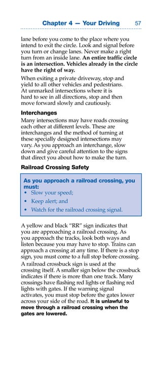 Chapter 4 — Your Driving               

lane before you come to the place where you
intend to exit the circle. Look and signal before
you turn or change lanes. Never make a right
turn from an inside lane. An entire traffic circle
is an intersection. Vehicles already in the circle
have the right of way.
When exiting a private driveway, stop and
yield to all other vehicles and pedestrians.
At unmarked intersections where it is
hard to see in all directions, stop and then
move forward slowly and cautiously.
Interchanges
Many intersections may have roads crossing
each other at different levels. These are
interchanges and the method of turning at
these specially designed intersections may
vary. As you approach an interchange, slow
down and give careful attention to the signs
that direct you about how to make the turn.
Railroad Crossing Safety

 As you approach a railroad crossing, you
 must:
 • Slow your speed;
 • Keep alert; and
 • Watch for the railroad crossing signal.

A yellow and black “RR” sign indicates that
you are approaching a railroad crossing. As
you approach the tracks, look both ways and
listen because you may have to stop. Trains can
approach a crossing at any time. If there is a stop
sign, you must come to a full stop before crossing.
A railroad crossbuck sign is used at the
crossing itself. A smaller sign below the crossbuck
indicates if there is more than one track. Many
crossings have flashing red lights or flashing red
lights with gates. If the warning signal
activates, you must stop before the gates lower
across your side of the road. It is unlawful to
move through a railroad crossing when the
gates are lowered.
 