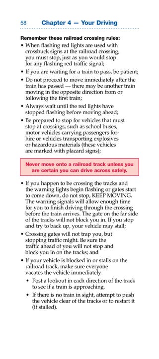 Chapter 4 — Your Driving

Remember these railroad crossing rules:
• When flashing red lights are used with
  crossbuck signs at the railroad crossing,
  you must stop, just as you would stop
  for any flashing red traffic signal;
• If you are waiting for a train to pass, be patient;
• Do not proceed to move immediately after the
  train has passed — there may be another train
  moving in the opposite direction from or
  following the first train;
• Always wait until the red lights have
  stopped flashing before moving ahead;
• Be prepared to stop for vehicles that must
  stop at crossings, such as school buses,
  motor vehicles carrying passengers for-
  hire or vehicles transporting explosives
  or hazardous materials (these vehicles
  are marked with placard signs);

  Never move onto a railroad track unless you
    are certain you can drive across safely.

• If you happen to be crossing the tracks and
  the warning lights begin flashing or gates start
  to come down, do not stop, KEEP MOVING.
  The warning signals will allow enough time
  for you to finish driving through the crossing
  before the train arrives. The gate on the far side
  of the tracks will not block you in. If you stop
  and try to back up, your vehicle may stall;
• Crossing gates will not trap you, but
  stopping traffic might. Be sure the
  traffic ahead of you will not stop and
  block you in on the tracks; and
• If your vehicle is blocked in or stalls on the
  railroad track, make sure everyone
  vacates the vehicle immediately.
  • Post a lookout in each direction of the track
      to see if a train is approaching.
  • If there is no train in sight, attempt to push
      the vehicle clear of the tracks or to restart it
      (if stalled).
 