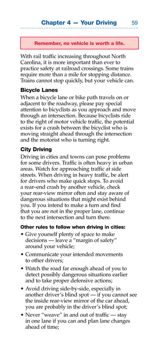Chapter 4 — Your Driving                 


      Remember, no vehicle is worth a life.

With rail traffic increasing throughout North
Carolina, it is more important than ever to
practice safety at railroad crossings. Some trains
require more than a mile for stopping distance.
Trains cannot stop quickly, but your vehicle can.
Bicycle Lanes
When a bicycle lane or bike path travels on or
adjacent to the roadway, please pay special
attention to bicyclists as you approach and move
through an intersection. Because bicyclists ride
to the right of motor vehicle traffic, the potential
exists for a crash between the bicyclist who is
moving straight ahead through the intersection
and the motorist who is turning right.
City Driving
Driving in cities and towns can pose problems
for some drivers. Traffic is often heavy in urban
areas. Watch for approaching traffic at side
streets. When driving in heavy traffic, be alert
for drivers who make quick stops. To avoid
a rear–end crash by another vehicle, check
your rear-view mirror often and stay aware of
dangerous situations that might exist behind
you. If you intend to make a turn and find
that you are not in the proper lane, continue
to the next intersection and turn there.
Other rules to follow when driving in cities:
• Give yourself plenty of space to make
  decisions — leave a “margin of safety”
  around your vehicle;
• Communicate your intended movements
  to other drivers;
• Watch the road far enough ahead of you to
  detect possibly dangerous situations earlier
  and to take proper defensive actions;
• Avoid driving side-by-side, especially in
  another driver’s blind spot — if you cannot see
  the inside rear-view mirror of the car ahead,
  you are probably in the driver’s blind spot;
• Never “weave” in and out of traffic — stay
  in one lane if you can and plan lane changes
  ahead of time;
 
