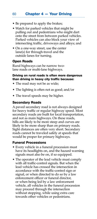 0       Chapter 4 — Your Driving

• Be prepared to apply the brakes;
• Watch for parked vehicles that might be
  pulling out and pedestrians who might dart
  onto the street from between parked vehicles.
  Parked vehicles can also block your view of
  intersecting traffic, driveways and alleys; and
• On a one-way street, use the center
  lane(s) for through-travel and the
  outside lanes for turning.
Open Roads
Rural highways can be narrow two-
lane roads or multi-lane highways.
Driving on rural roads is often more dangerous
than driving in heavy city traffic because:
• The road may not be as wide;
• The lighting is often not as good; and/or
• The travel speeds may be higher.

Secondary Roads
A paved secondary road is not always designed
for heavy traffic or regular highway speed. Most
secondary roads are built for local transportation,
and not as main highways. On these roads,
hills are likely to be more steep and curves are
likely to be more sharp than on primary roads.
Sight distances are often very short. Secondary
roads cannot be traveled safely at speeds that
would be proper for primary highways.
Funeral Processions
• Every vehicle in a funeral procession must
  have its headlights on, and the hazard warning
  signals must also be on, if so equipped.
• The operator of the lead vehicle must comply
  with all traffic-control signals. But when the
  lead vehicle has crossed the intersection in
  accordance with the traffic-control sign or
  signal, or when directed to do so by a law
  enforcement officer or funeral director,
  or when being led by a law enforcement
  vehicle, all vehicles in the funeral procession
  may proceed through the intersection
  without stopping, while using extra care
  towards other vehicles or pedestrians.
 