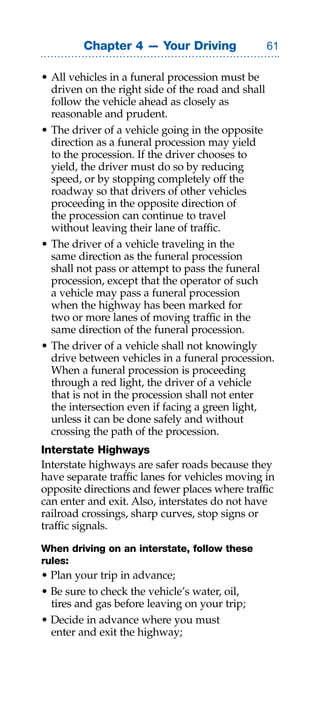 Chapter 4 — Your Driving               

• All vehicles in a funeral procession must be
  driven on the right side of the road and shall
  follow the vehicle ahead as closely as
  reasonable and prudent.
• The driver of a vehicle going in the opposite
  direction as a funeral procession may yield
  to the procession. If the driver chooses to
  yield, the driver must do so by reducing
  speed, or by stopping completely off the
  roadway so that drivers of other vehicles
  proceeding in the opposite direction of
  the procession can continue to travel
  without leaving their lane of traffic.
• The driver of a vehicle traveling in the
  same direction as the funeral procession
  shall not pass or attempt to pass the funeral
  procession, except that the operator of such
  a vehicle may pass a funeral procession
  when the highway has been marked for
  two or more lanes of moving traffic in the
  same direction of the funeral procession.
• The driver of a vehicle shall not knowingly
  drive between vehicles in a funeral procession.
  When a funeral procession is proceeding
  through a red light, the driver of a vehicle
  that is not in the procession shall not enter
  the intersection even if facing a green light,
  unless it can be done safely and without
  crossing the path of the procession.
Interstate Highways
Interstate highways are safer roads because they
have separate traffic lanes for vehicles moving in
opposite directions and fewer places where traffic
can enter and exit. Also, interstates do not have
railroad crossings, sharp curves, stop signs or
traffic signals.

When driving on an interstate, follow these
rules:
• Plan your trip in advance;
• Be sure to check the vehicle’s water, oil,
  tires and gas before leaving on your trip;
• Decide in advance where you must
  enter and exit the highway;
 