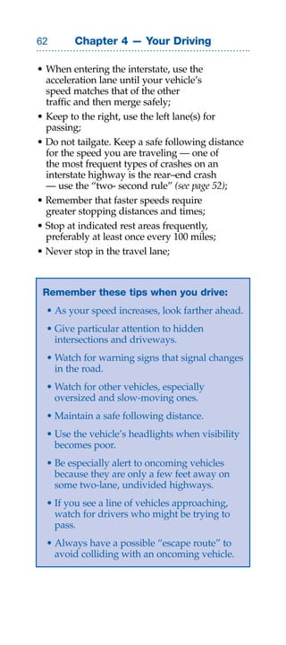 Chapter 4 — Your Driving

• When entering the interstate, use the
  acceleration lane until your vehicle’s
  speed matches that of the other
  traffic and then merge safely;
• Keep to the right, use the left lane(s) for
  passing;
• Do not tailgate. Keep a safe following distance
  for the speed you are traveling — one of
  the most frequent types of crashes on an
  interstate highway is the rear–end crash
  — use the “two- second rule” (see page 52);
• Remember that faster speeds require
  greater stopping distances and times;
• Stop at indicated rest areas frequently,
  preferably at least once every 100 miles;
• Never stop in the travel lane;



 Remember these tips when you drive:
  • As your speed increases, look farther ahead.
  • Give particular attention to hidden
    intersections and driveways.
  • Watch for warning signs that signal changes
    in the road.
  • Watch for other vehicles, especially
    oversized and slow-moving ones.
  • Maintain a safe following distance.
  • Use the vehicle’s headlights when visibility
    becomes poor.
  • Be especially alert to oncoming vehicles
    because they are only a few feet away on
    some two-lane, undivided highways.
  • If you see a line of vehicles approaching,
    watch for drivers who might be trying to
    pass.
  • Always have a possible “escape route” to
    avoid colliding with an oncoming vehicle.
 